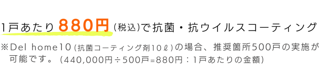 1戸あたり880円(税込)で抗菌・抗ウイルスコーティング
※Delhome10(抗菌ｺｰﾃｨﾝｸﾞ剤10ℓ
)の場合、推奨箇所500戸の実施が可能です。(440,000円÷500戸=880円:1戸あたりの金額)