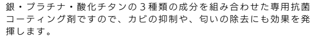 銀・プラチナ・酸化チタンの3種類の成分を君合わせた専用抗菌コーティング剤ですので、カビの抑制や、匂いの除去にも効果を発揮します。