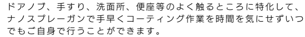 ドアノブ、手すり、洗面所、便座等のよくさわるところに特化して、ナノスプレーガンで手早くコーティング作業を時間を気にせずいつでもご自身で行うことができます。